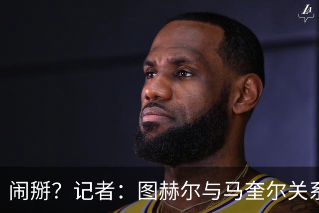 闹掰？记者：图赫尔与马奎尔关系远谈不上和睦，不认可后者发声明